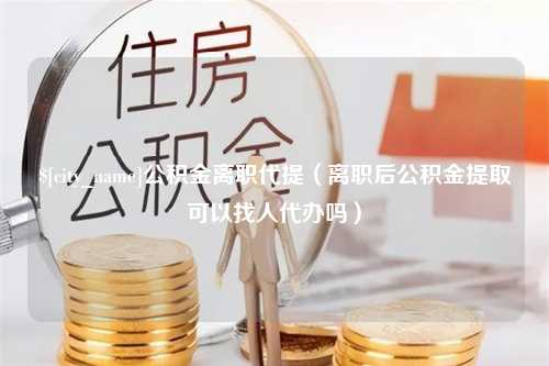 沈阳公积金离职代提（离职后公积金提取可以找人代办吗）