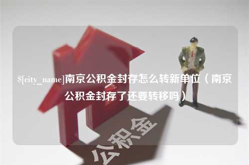 沈阳南京公积金封存怎么转新单位（南京公积金封存了还要转移吗）