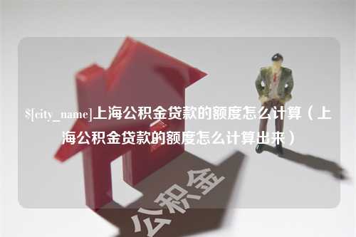 沈阳上海公积金贷款的额度怎么计算（上海公积金贷款的额度怎么计算出来）